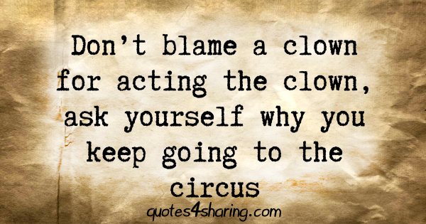 Don't blame a clown for acting the clown, ask yourself why you keep going to the circus