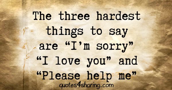 The three hardest things to say are "I'm sorry" "I love you" and "Please help me"