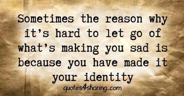 Sometimes the reason why it's hard to let go of what's making you sad is because you have made it your identity