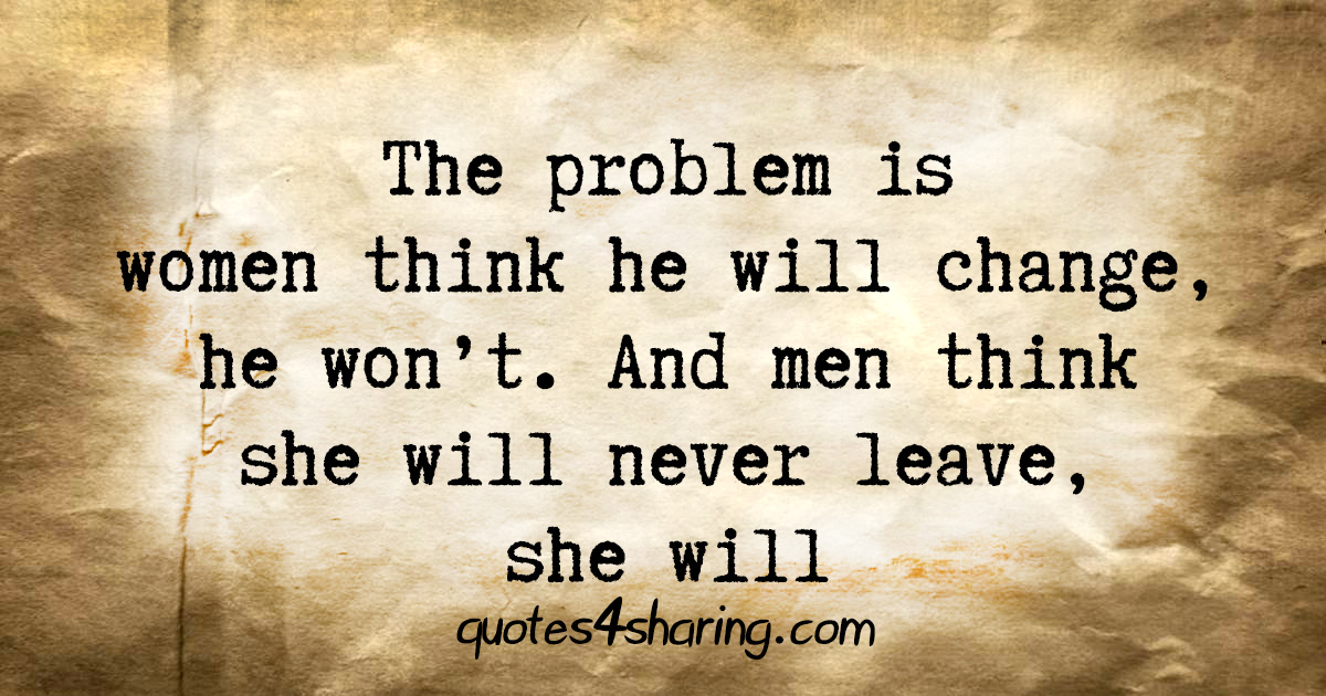 The problem is women think he will change, he won't. And men think she will never leave, she will