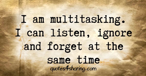 I am multitasking. I can listen, ignore and forget at the same time