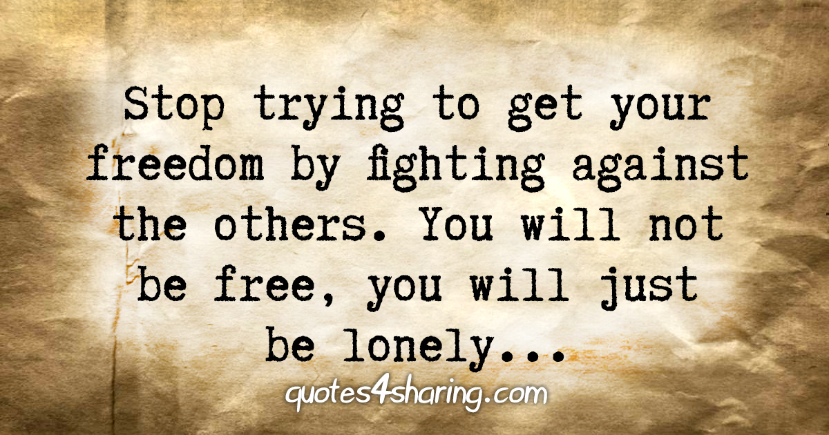 Stop trying to get your freedom by fighting against the others. You will not be free, you will just be lonely...