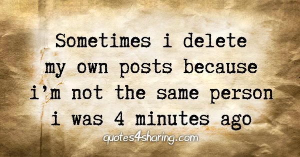 Sometimes i delete my own posts because i'm not the same person i was 4 minutes ago
