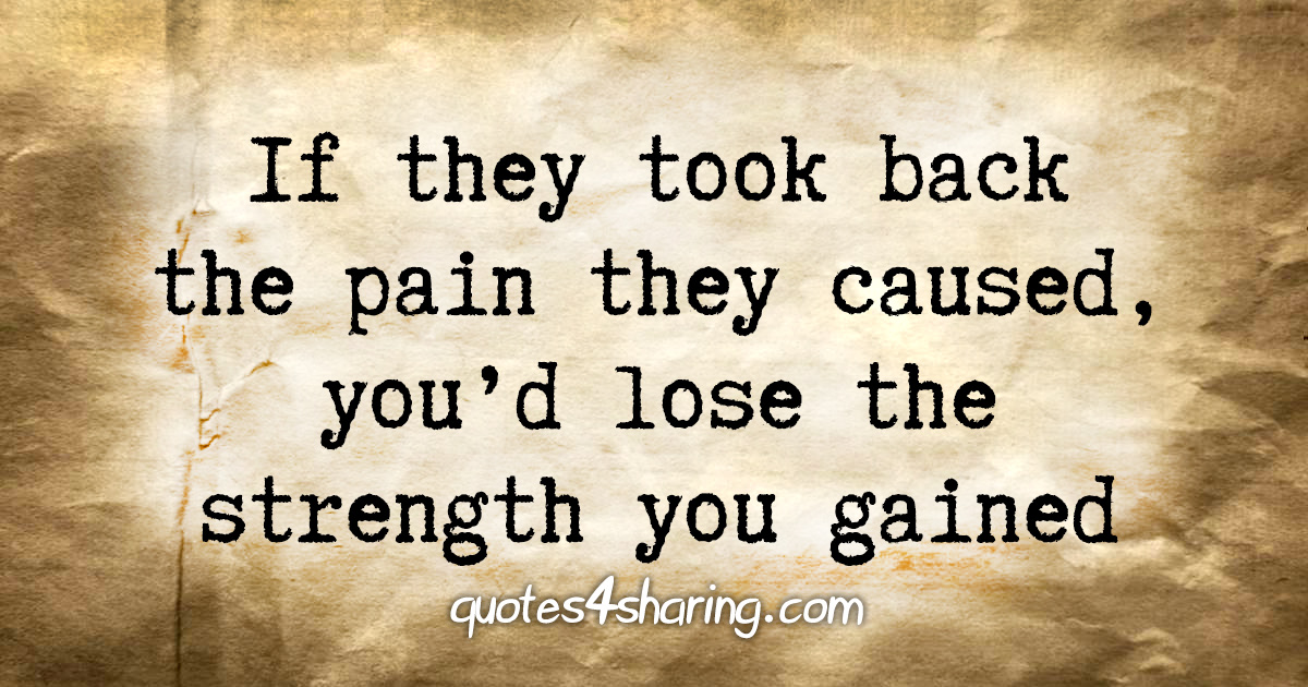 If they took back the pain they caused, you'd lose the strength you gained