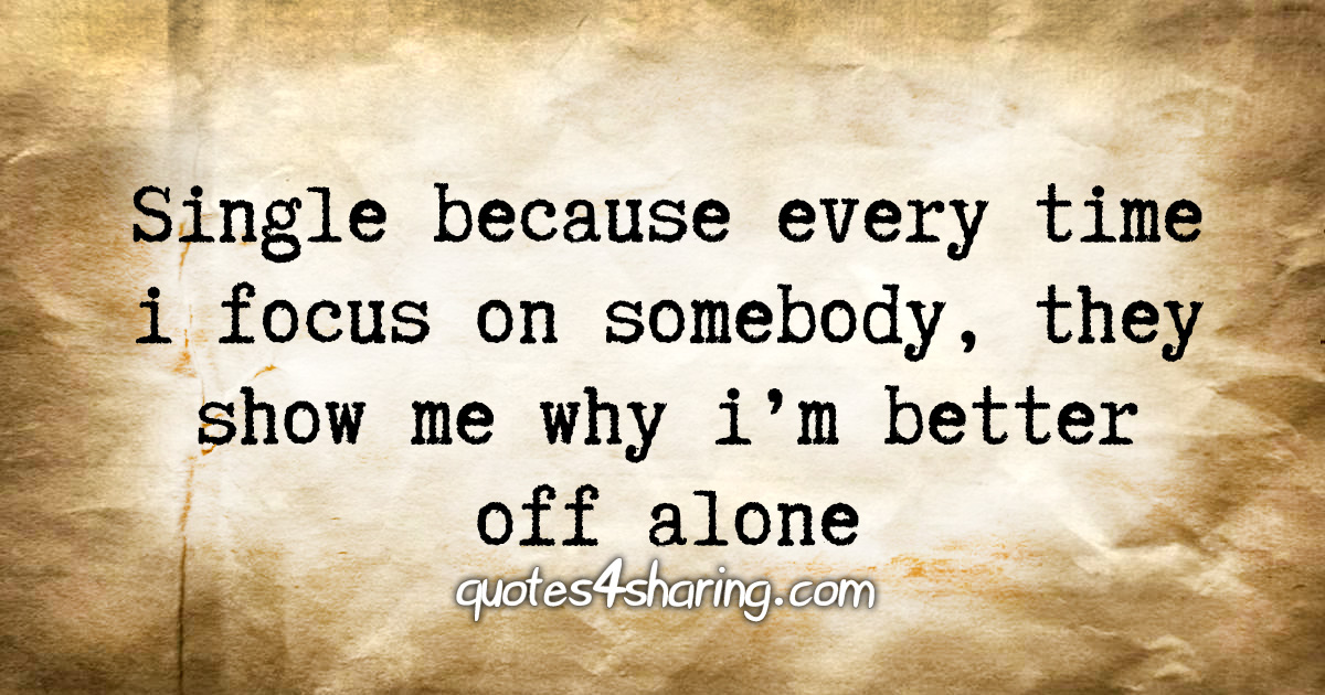 Single because every time i focus on somebody, they show me why i'm better off alone