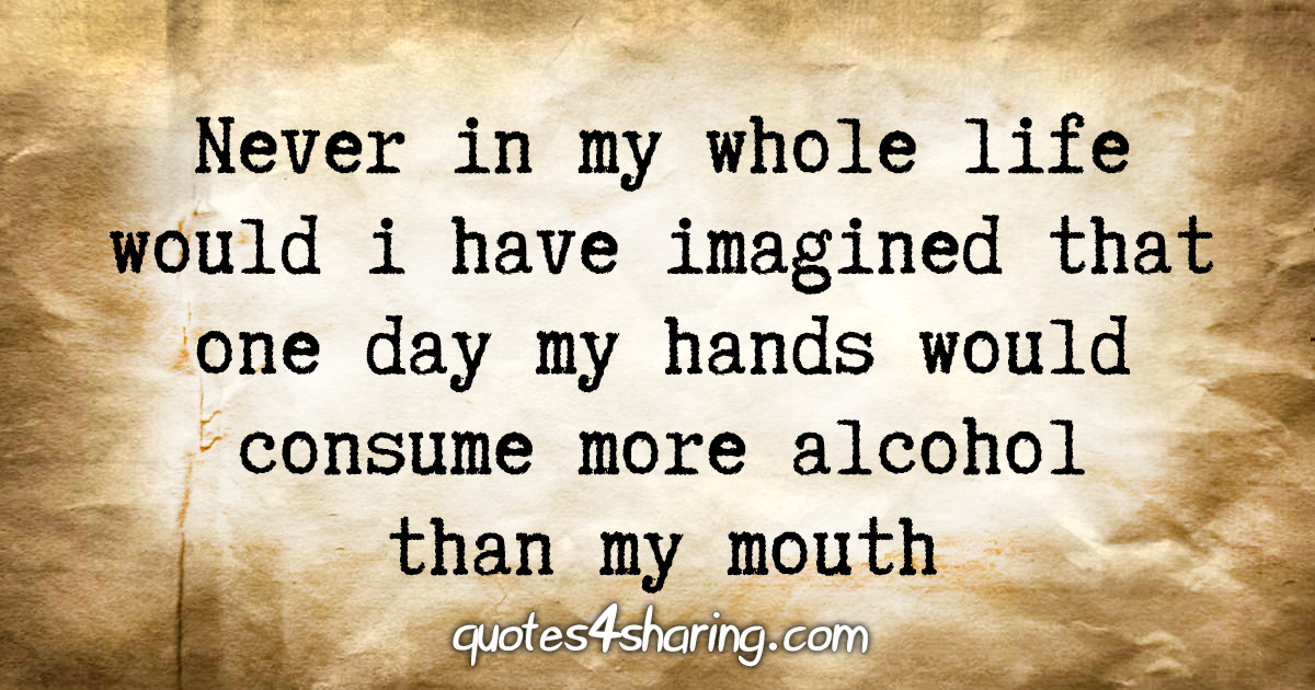Never in my whole life would i have imagined that one day my hands would consume more alcohol than my mouth