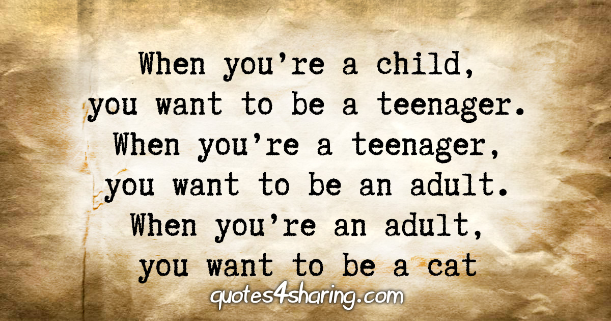 When you're a child, you want to be a teenager. When you're a teenager, you want to be an adult. When you're an adult, you want to be a cat