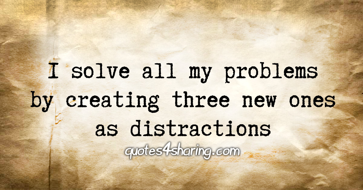 I solve all my problems by creating three new ones as distractions