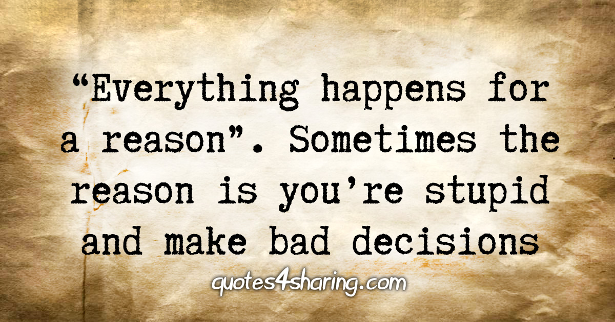 «Everything happens for a reason». Sometimes the reason is you're stupid and make bad decisions