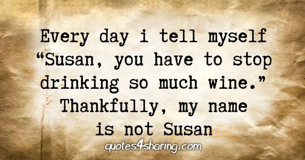 Every day i tell myself "Susan, you have to stop drinking so much wine.". Thankfully, my name is not Susan