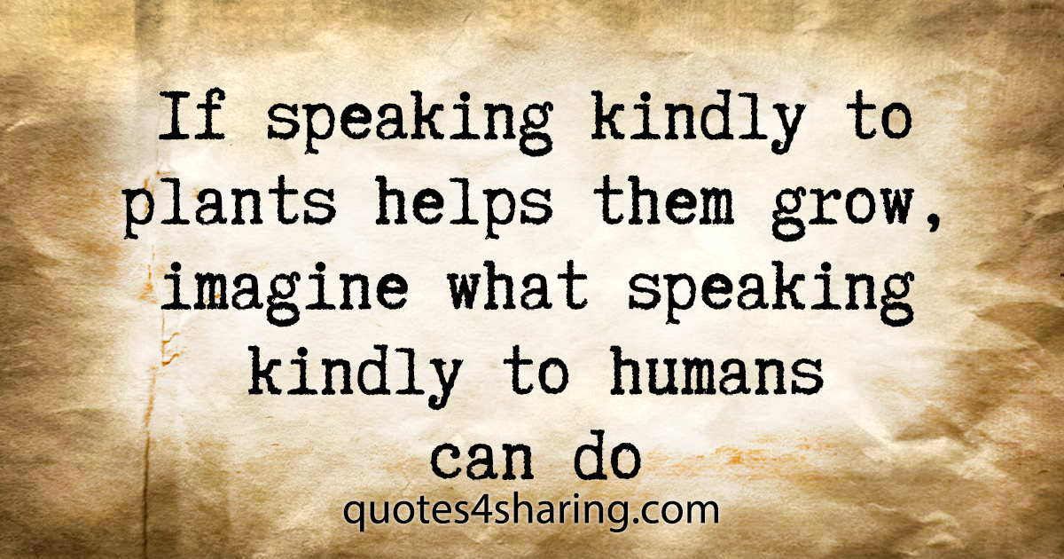 If speaking kindly to plants helps them grow, imagine what speaking kindly to humans can do