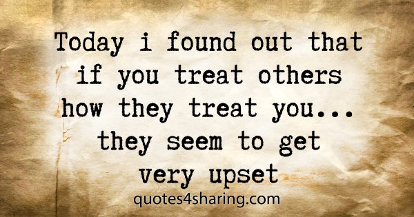 Today i found out that if you treat others how they treat you... they seem to get very upset