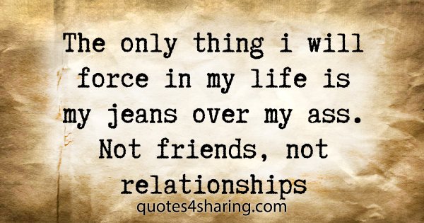 The only thing i will force in my life is my jeans over my ass. Not friends, not relationships
