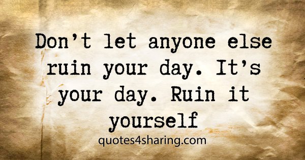 Don't let anyone else ruin your day. It's your day. Ruin it yourself