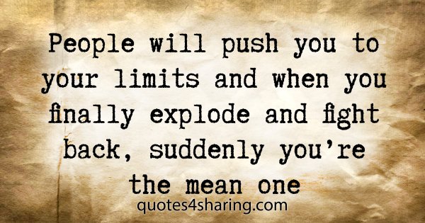People will push you to your limits and when you finally explode and fight back, suddenly you're the mean one