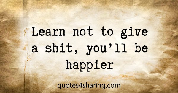 Learn not to give a shit, you'll be happier