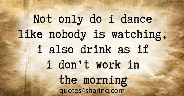 Not only do i dance like nobody is watching, i also drink as if i don't work in the morning