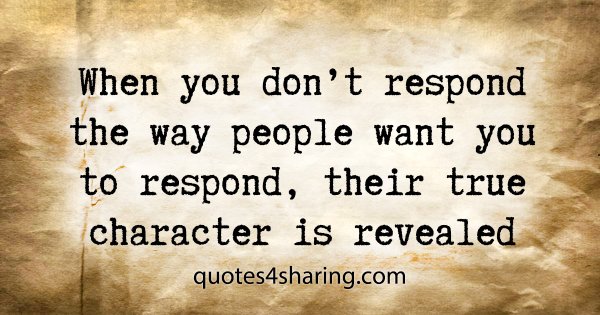 When you don't respond the way people want you to respond, their true character is revealed