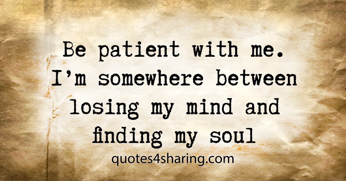 Be patient with me. I'm somewhere between losing my mind and finding my soul