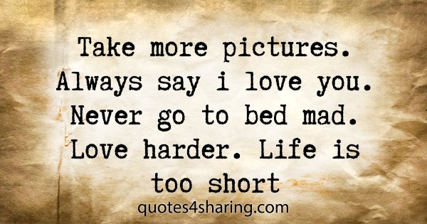 Take more pictures. Always say i love you. Never go to bed mad. Love harder. Life is too short