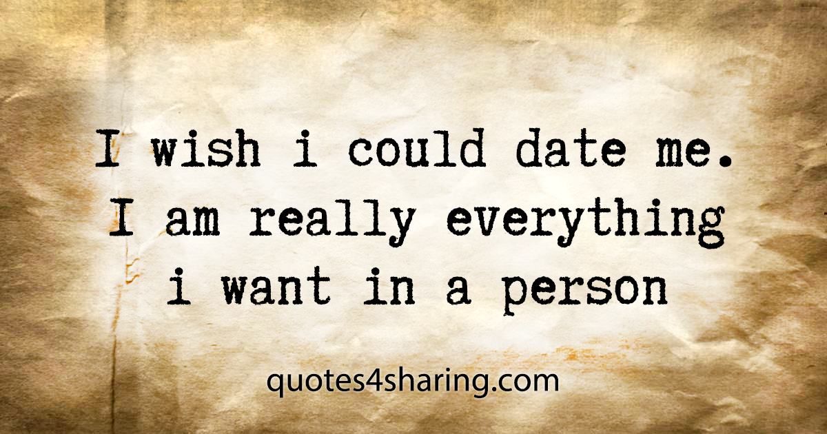 I wish i could date me. I am really everything i want in a person