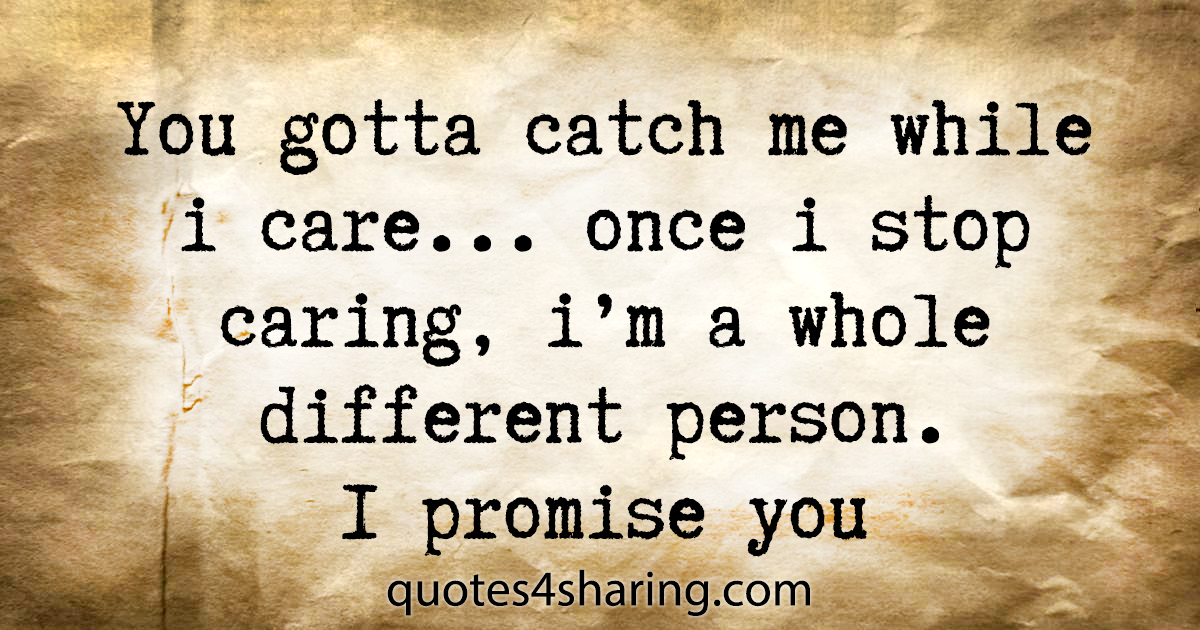 You gotta catch me while i care... once i stop caring, i'm a whole different person. I promise you