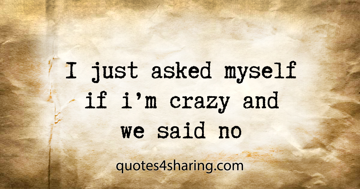 I just asked myself if i'm crazy and we said no