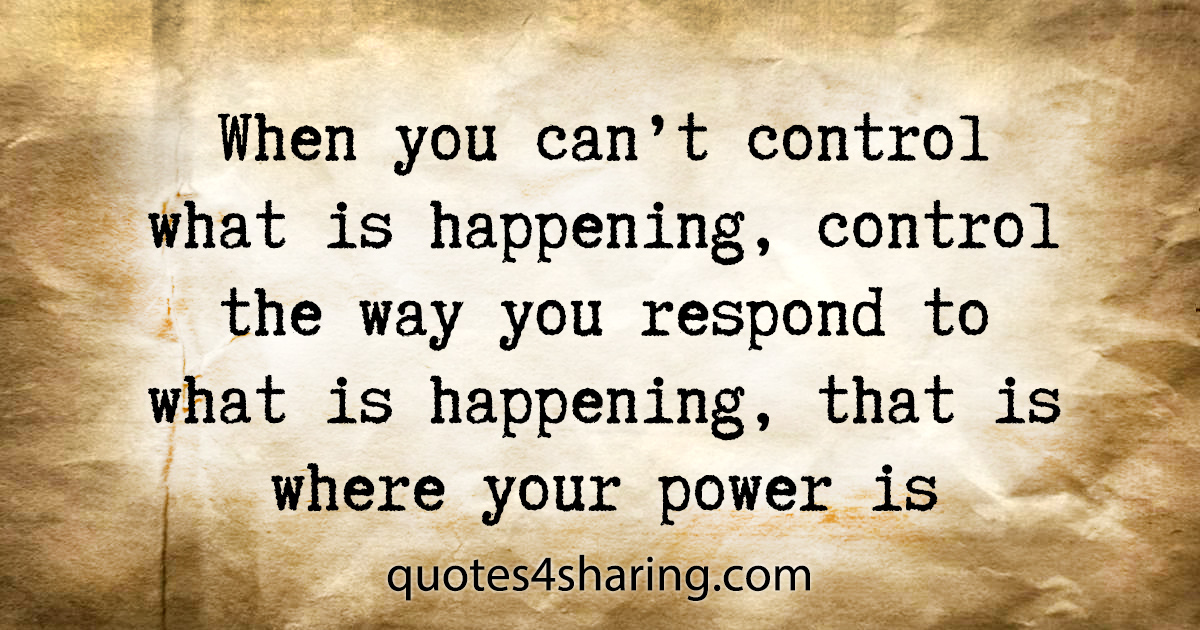 When you can't control what is happening, control the way you respond to what is happening, that is where your power is